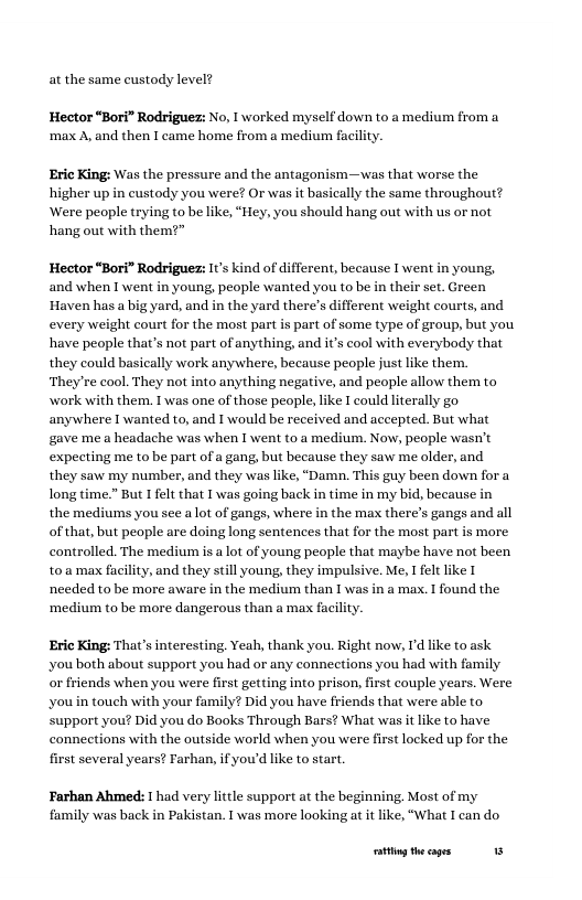at the same custody level?  Hector “Bori” Rodriguez: No, I worked myself down to a medium from a ‘max A, and then I came home from a medium faciliy.  Eric King: Was the pressure and the antagonism—was that worse the higher up in custody you were? Or was it basically the same throughout? ‘Were people trying to be like, “Hey, you should hang out with us or not hang out with them?”  Hector “Bori” Rodriguez: It’s kind of different, because I went in young, and when I went in young, people wanted you to be in their st. Green Haven has a big yard, and in the yard there’s different weight courts,and every weight court for the most part i part of some type of group, but you have people that’s not part of anything, and it’s cool with everybody that they could basically work anywhere, because people justlike thern. ‘They’re cool. They not into anything negative, and people allow them to work with them. I was one of those people like I could lterally go anywhere I wanted to, and I would be received and accepted. But what gave mea headache was when I went to.a medium. Now, people wasn’t expecting me to be part of a gan but because they saw me older, and they saw my number, and they was like, “Damn. This guy been down fora long time.” But I fel that Iwas going back in time in my bid, because in the mediums you see alot of gangs, where in the max there’s gangs and all of that,but people are doing long sentences that o the most part is more contralled. The mediumis  lot of young people that maybe have not been t0.a max facilit, and they sill young, they impulsive. Me, I felt like T needed to be more aware in the medium than T was in a max. 1 found the ‘medium to be more dangerous than a max faciliy.  Eric King: That’s interesting. Yeah, thank you. Right now, I’d like to ask ‘you both about support you had or any connections you had with family or friends when you were first getting into prison, first couple years. Were ‘you in touch with your family? Did you have friends that were able to support you? Did you do Books Through Bars? What was it like to have conneetions with the outside world when you were first locked up for the first several years? Farhan, if you’d like to start.  Farhan Ahmed: I had very little support at the beginning. Most of my family was back in Pakistan. 1 was more looking at it like, “What Ican do  g theages 1 